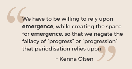 We have to be willing to rely upon emergence, while creating the space for emergence, so that we negate the fallacy of “progress” or “progression” that periodisation relies upon. Quote by Kenna Olsen
